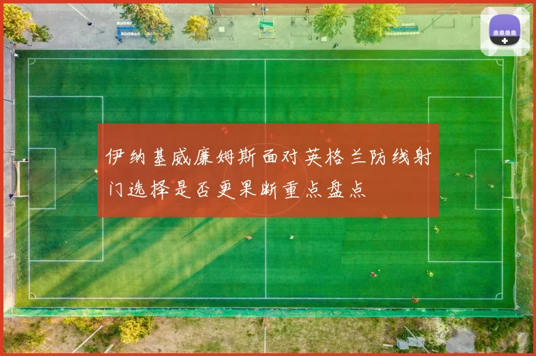 伊纳基威廉姆斯面对英格兰防线射门选择是否更果断重点盘点