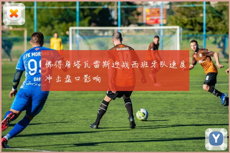 佛得角塔瓦雷斯迎战西班牙队速度冲击盘口影响