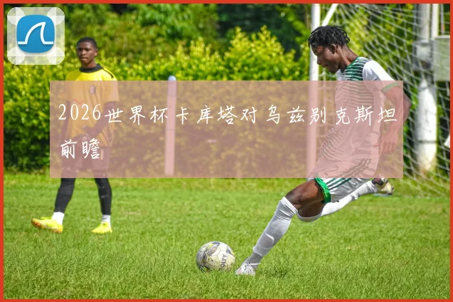 2026世界杯卡库塔对乌兹别克斯坦前瞻