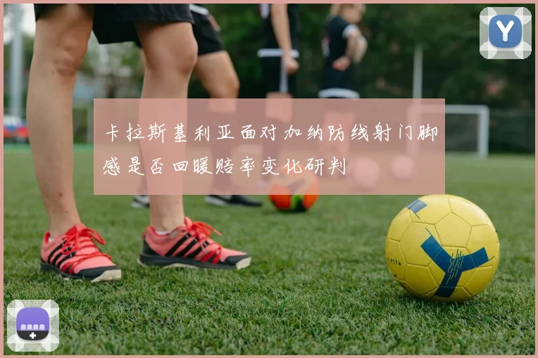 卡拉斯基利亚面对加纳防线射门脚感是否回暖赔率变化研判