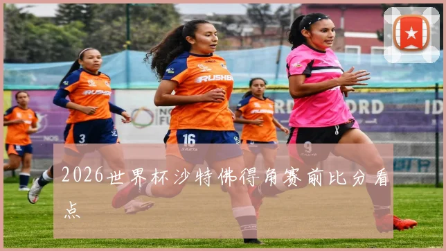 2026世界杯沙特佛得角赛前比分看点