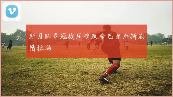 新月队争冠战压哨改命巴尔加斯剧情拉满