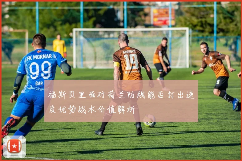 福斯贝里面对荷兰防线能否打出速度优势战术价值解析