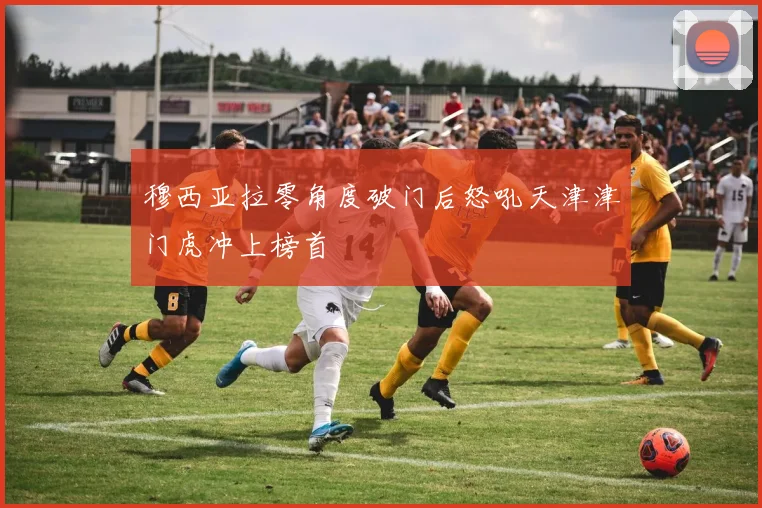 穆西亚拉零角度破门后怒吼天津津门虎冲上榜首