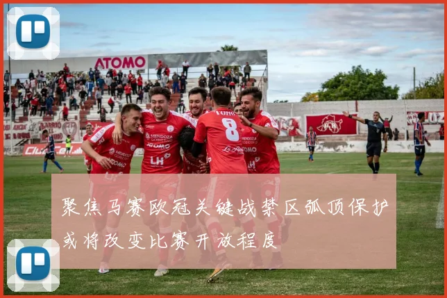 聚焦马赛欧冠关键战禁区弧顶保护或将改变比赛开放程度