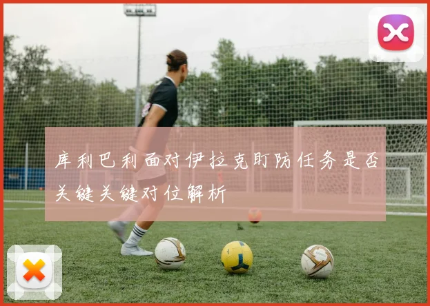 库利巴利面对伊拉克盯防任务是否关键关键对位解析
