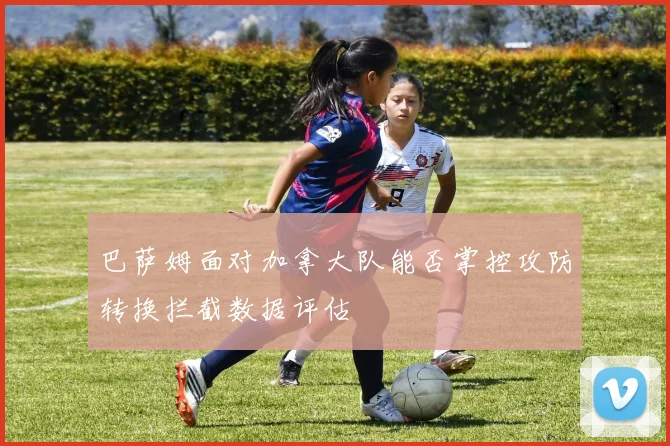 巴萨姆面对加拿大队能否掌控攻防转换拦截数据评估