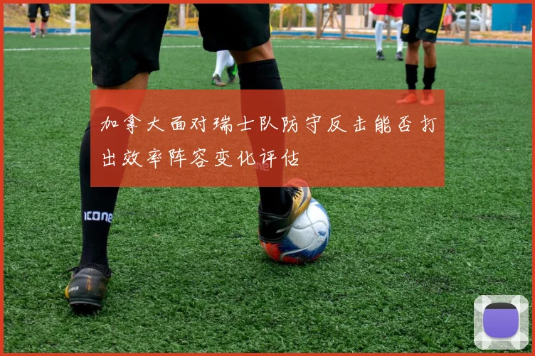 加拿大面对瑞士队防守反击能否打出效率阵容变化评估