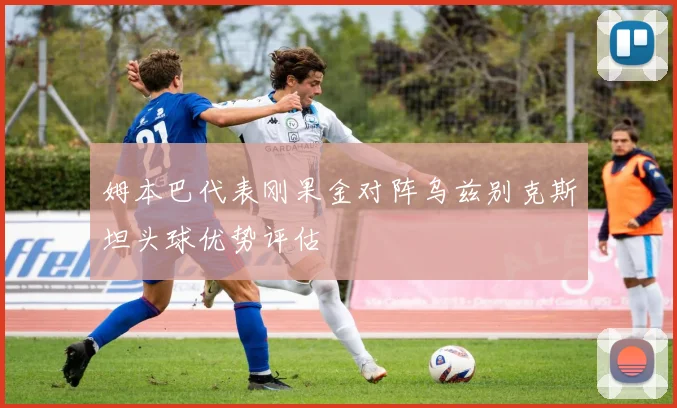 姆本巴代表刚果金对阵乌兹别克斯坦头球优势评估