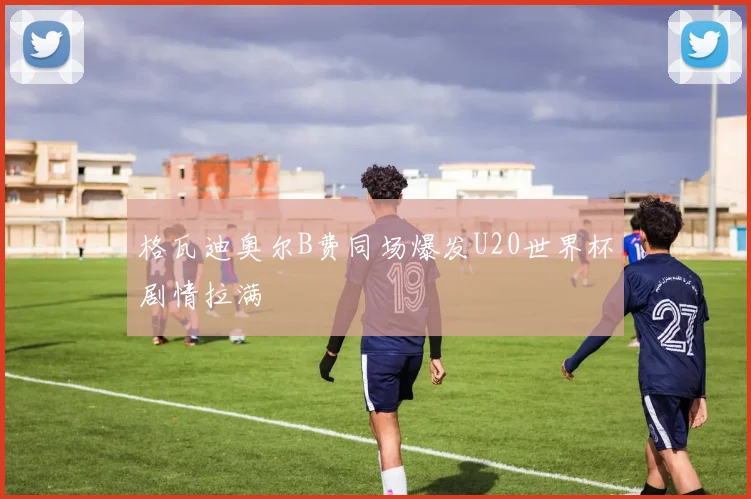 格瓦迪奥尔B费同场爆发U20世界杯剧情拉满