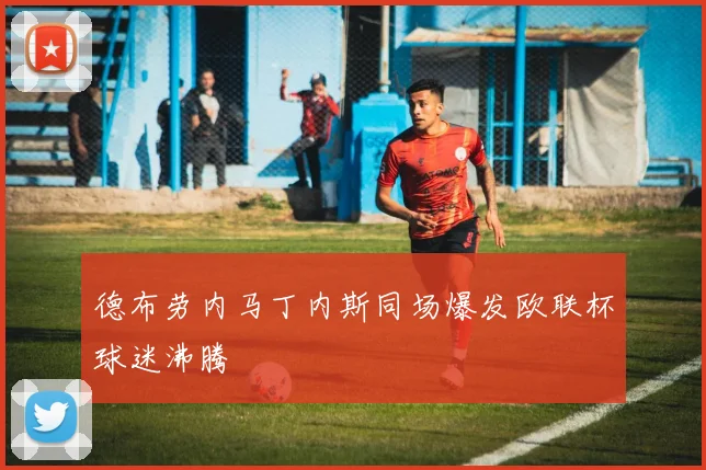 德布劳内马丁内斯同场爆发欧联杯球迷沸腾