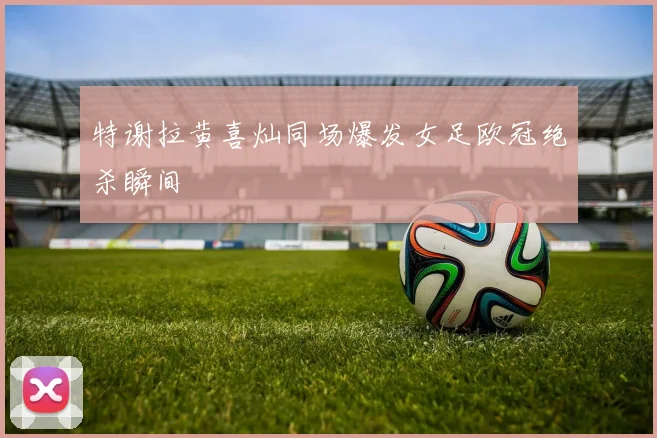 特谢拉黄喜灿同场爆发女足欧冠绝杀瞬间