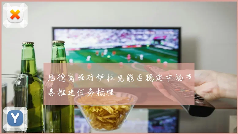 厄德高面对伊拉克能否稳定中场节奏推进任务梳理