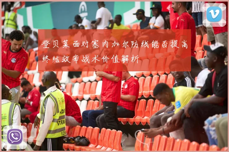 登贝莱面对塞内加尔防线能否提高终结效率战术价值解析