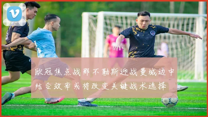 欧冠焦点战那不勒斯迎战曼城边中结合效率或将改变关键战术选择