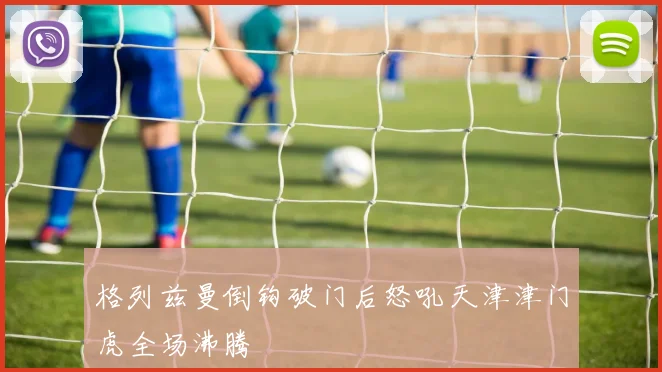 格列兹曼倒钩破门后怒吼天津津门虎全场沸腾