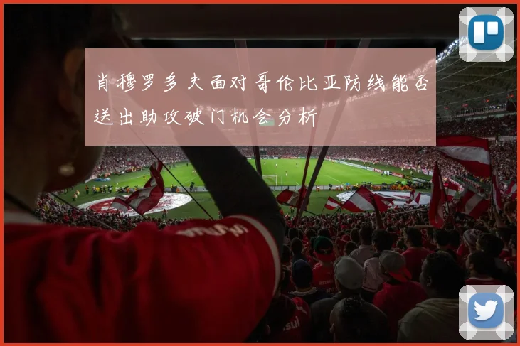 肖穆罗多夫面对哥伦比亚防线能否送出助攻破门机会分析