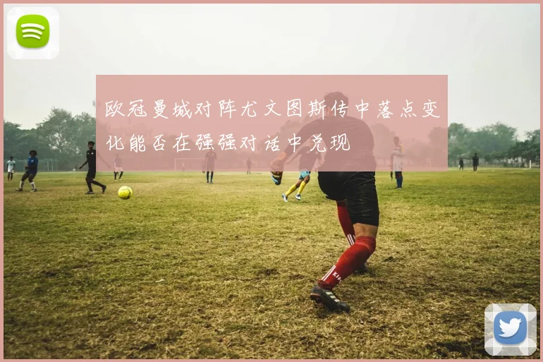 欧冠曼城对阵尤文图斯传中落点变化能否在强强对话中兑现