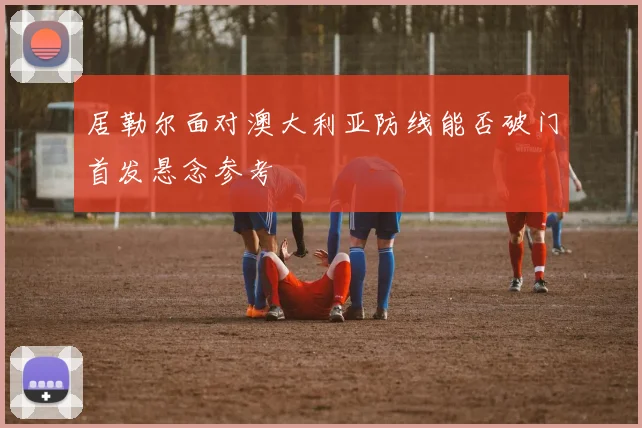 居勒尔面对澳大利亚防线能否破门首发悬念参考