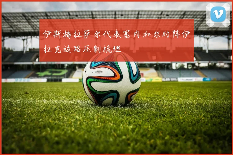 伊斯梅拉萨尔代表塞内加尔对阵伊拉克边路压制梳理