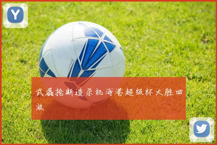 武磊抢断造杀机海港超级杯大胜回放