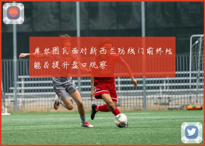 库尔图瓦面对新西兰防线门前终结能否提升盘口观察