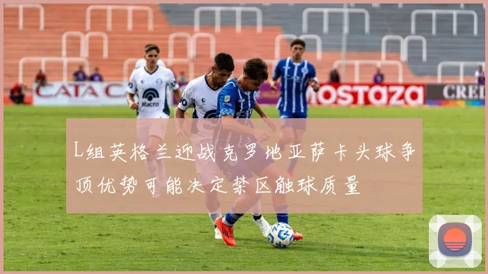 L组英格兰迎战克罗地亚萨卡头球争顶优势可能决定禁区触球质量