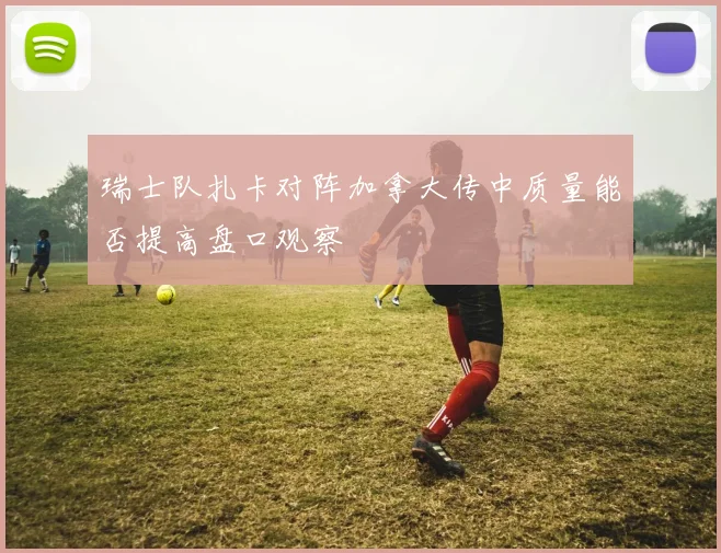 瑞士队扎卡对阵加拿大传中质量能否提高盘口观察
