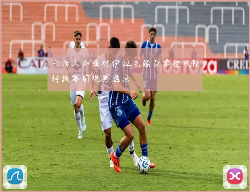 卡马文加面对伊拉克能否掌控攻防转换赛前观察盘点