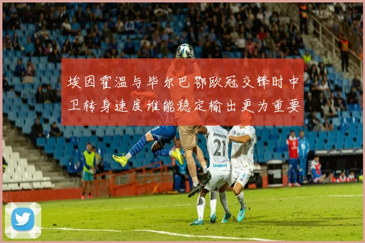 埃因霍温与毕尔巴鄂欧冠交锋时中卫转身速度谁能稳定输出更为重要