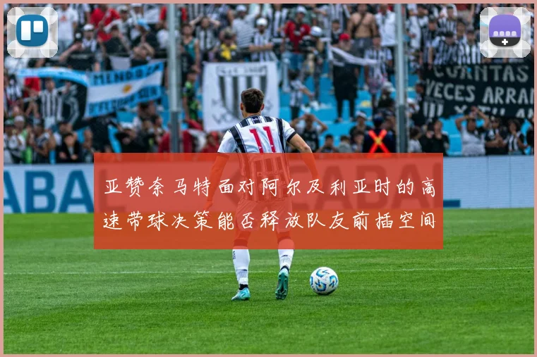亚赞奈马特面对阿尔及利亚时的高速带球决策能否释放队友前插空间