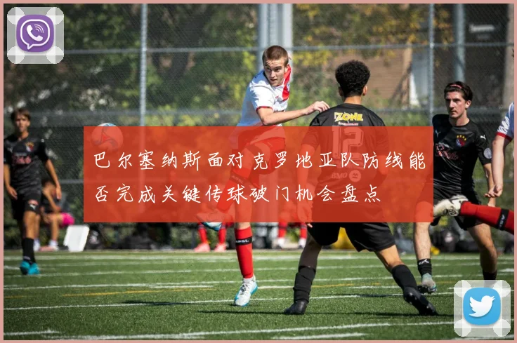 巴尔塞纳斯面对克罗地亚队防线能否完成关键传球破门机会盘点