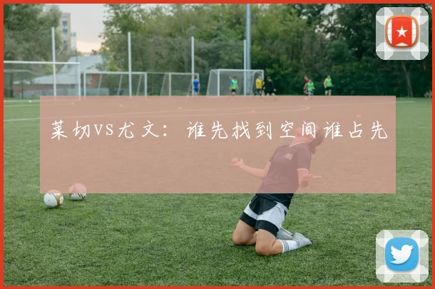 莱切vs尤文:谁先找到空间谁占先